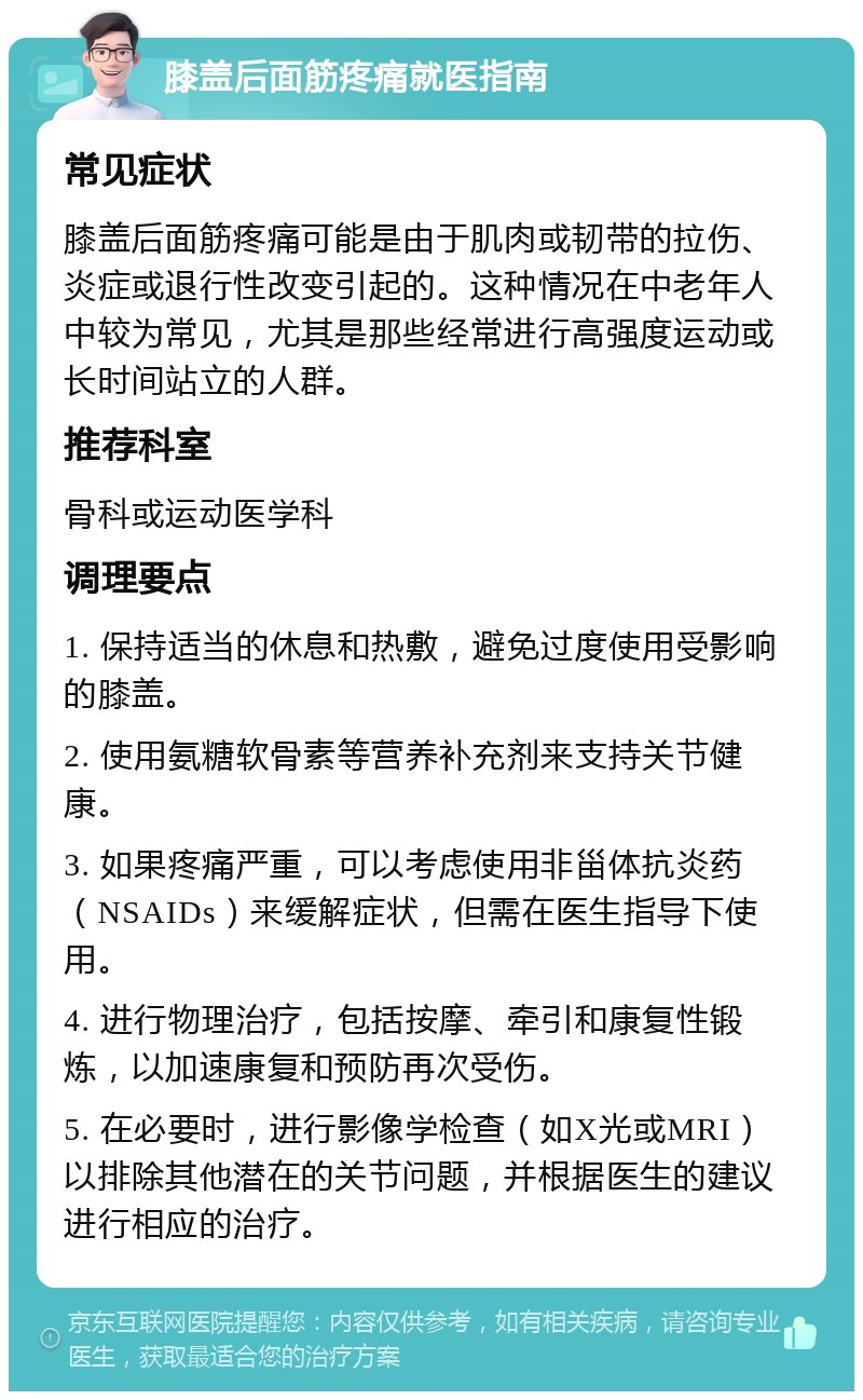 膝盖后面筋疼痛就医指南 常见症状 膝盖后面筋疼痛可能是由于肌肉或韧带的拉伤、炎症或退行性改变引起的。这种情况在中老年人中较为常见，尤其是那些经常进行高强度运动或长时间站立的人群。 推荐科室 骨科或运动医学科 调理要点 1. 保持适当的休息和热敷，避免过度使用受影响的膝盖。 2. 使用氨糖软骨素等营养补充剂来支持关节健康。 3. 如果疼痛严重，可以考虑使用非甾体抗炎药（NSAIDs）来缓解症状，但需在医生指导下使用。 4. 进行物理治疗，包括按摩、牵引和康复性锻炼，以加速康复和预防再次受伤。 5. 在必要时，进行影像学检查（如X光或MRI）以排除其他潜在的关节问题，并根据医生的建议进行相应的治疗。