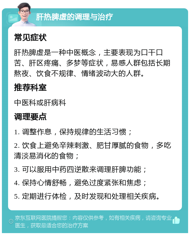 肝热脾虚的调理与治疗 常见症状 肝热脾虚是一种中医概念，主要表现为口干口苦、肝区疼痛、多梦等症状，易感人群包括长期熬夜、饮食不规律、情绪波动大的人群。 推荐科室 中医科或肝病科 调理要点 1. 调整作息，保持规律的生活习惯； 2. 饮食上避免辛辣刺激、肥甘厚腻的食物，多吃清淡易消化的食物； 3. 可以服用中药四逆散来调理肝脾功能； 4. 保持心情舒畅，避免过度紧张和焦虑； 5. 定期进行体检，及时发现和处理相关疾病。