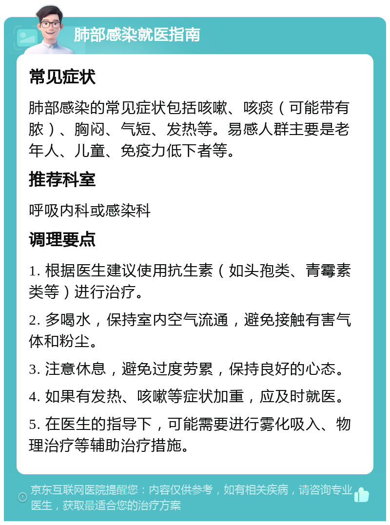 肺部感染就医指南 常见症状 肺部感染的常见症状包括咳嗽、咳痰（可能带有脓）、胸闷、气短、发热等。易感人群主要是老年人、儿童、免疫力低下者等。 推荐科室 呼吸内科或感染科 调理要点 1. 根据医生建议使用抗生素（如头孢类、青霉素类等）进行治疗。 2. 多喝水，保持室内空气流通，避免接触有害气体和粉尘。 3. 注意休息，避免过度劳累，保持良好的心态。 4. 如果有发热、咳嗽等症状加重，应及时就医。 5. 在医生的指导下，可能需要进行雾化吸入、物理治疗等辅助治疗措施。