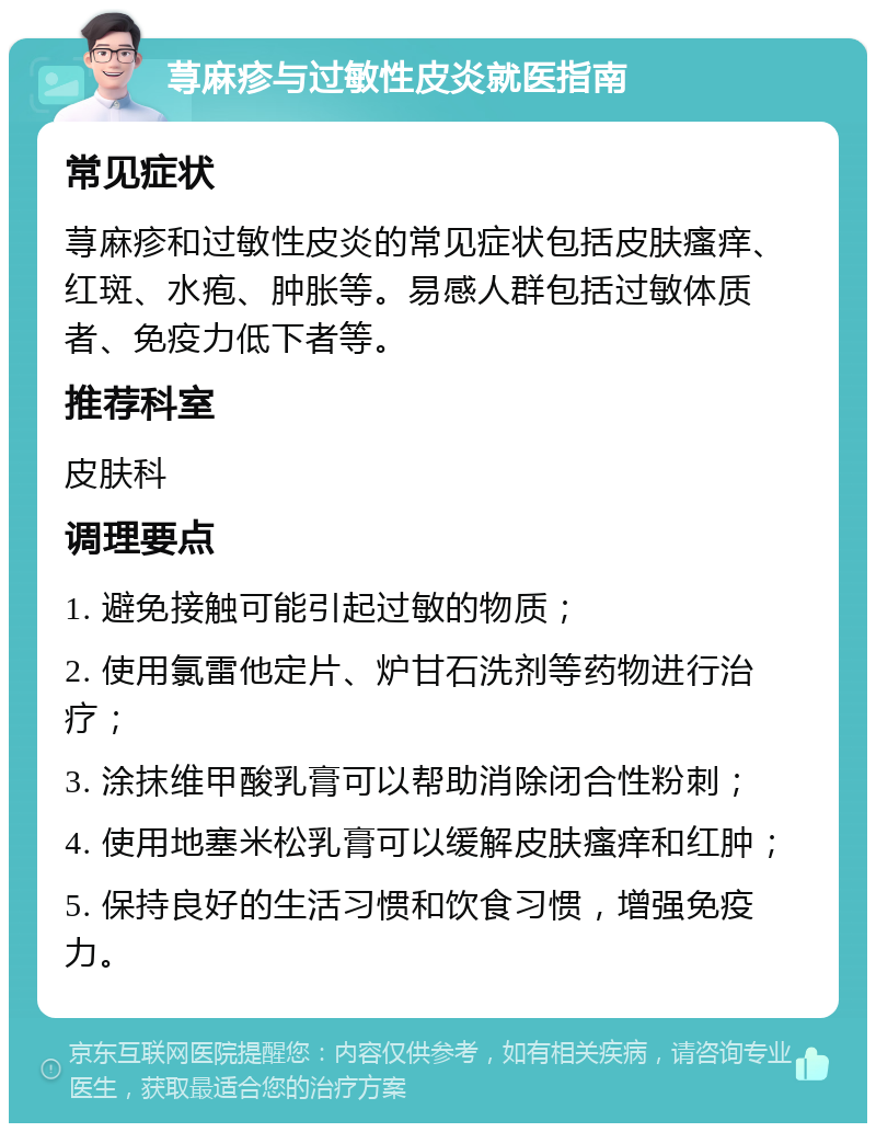 荨麻疹与过敏性皮炎就医指南 常见症状 荨麻疹和过敏性皮炎的常见症状包括皮肤瘙痒、红斑、水疱、肿胀等。易感人群包括过敏体质者、免疫力低下者等。 推荐科室 皮肤科 调理要点 1. 避免接触可能引起过敏的物质； 2. 使用氯雷他定片、炉甘石洗剂等药物进行治疗； 3. 涂抹维甲酸乳膏可以帮助消除闭合性粉刺； 4. 使用地塞米松乳膏可以缓解皮肤瘙痒和红肿； 5. 保持良好的生活习惯和饮食习惯，增强免疫力。