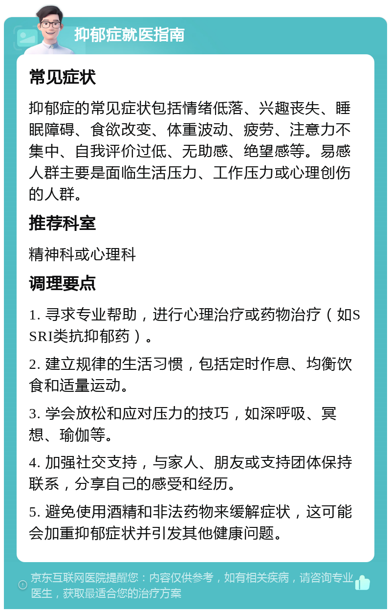 抑郁症就医指南 常见症状 抑郁症的常见症状包括情绪低落、兴趣丧失、睡眠障碍、食欲改变、体重波动、疲劳、注意力不集中、自我评价过低、无助感、绝望感等。易感人群主要是面临生活压力、工作压力或心理创伤的人群。 推荐科室 精神科或心理科 调理要点 1. 寻求专业帮助，进行心理治疗或药物治疗（如SSRI类抗抑郁药）。 2. 建立规律的生活习惯，包括定时作息、均衡饮食和适量运动。 3. 学会放松和应对压力的技巧，如深呼吸、冥想、瑜伽等。 4. 加强社交支持，与家人、朋友或支持团体保持联系，分享自己的感受和经历。 5. 避免使用酒精和非法药物来缓解症状，这可能会加重抑郁症状并引发其他健康问题。