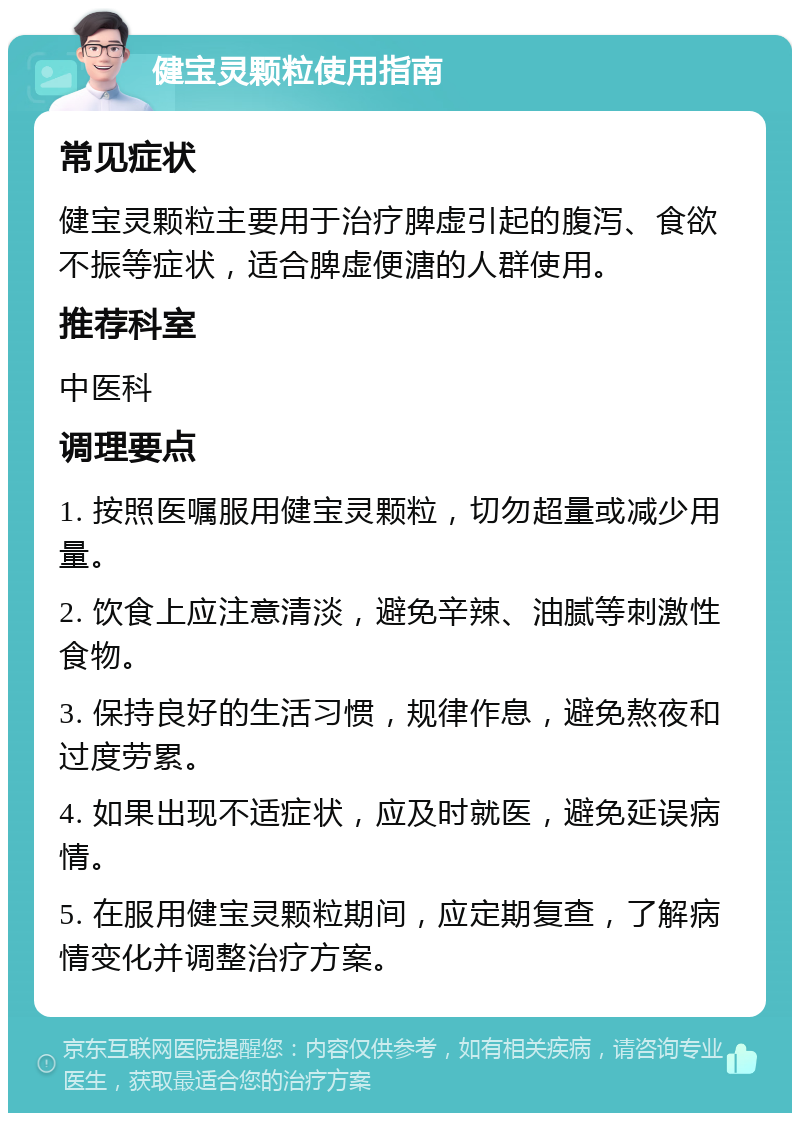 健宝灵颗粒使用指南 常见症状 健宝灵颗粒主要用于治疗脾虚引起的腹泻、食欲不振等症状，适合脾虚便溏的人群使用。 推荐科室 中医科 调理要点 1. 按照医嘱服用健宝灵颗粒，切勿超量或减少用量。 2. 饮食上应注意清淡，避免辛辣、油腻等刺激性食物。 3. 保持良好的生活习惯，规律作息，避免熬夜和过度劳累。 4. 如果出现不适症状，应及时就医，避免延误病情。 5. 在服用健宝灵颗粒期间，应定期复查，了解病情变化并调整治疗方案。