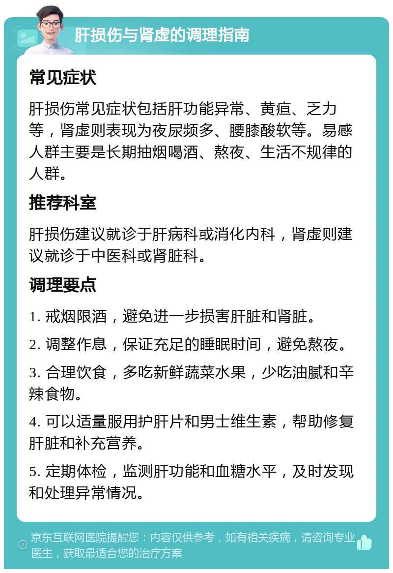 肝损伤与肾虚的调理指南 常见症状 肝损伤常见症状包括肝功能异常、黄疸、乏力等，肾虚则表现为夜尿频多、腰膝酸软等。易感人群主要是长期抽烟喝酒、熬夜、生活不规律的人群。 推荐科室 肝损伤建议就诊于肝病科或消化内科，肾虚则建议就诊于中医科或肾脏科。 调理要点 1. 戒烟限酒，避免进一步损害肝脏和肾脏。 2. 调整作息，保证充足的睡眠时间，避免熬夜。 3. 合理饮食，多吃新鲜蔬菜水果，少吃油腻和辛辣食物。 4. 可以适量服用护肝片和男士维生素，帮助修复肝脏和补充营养。 5. 定期体检，监测肝功能和血糖水平，及时发现和处理异常情况。