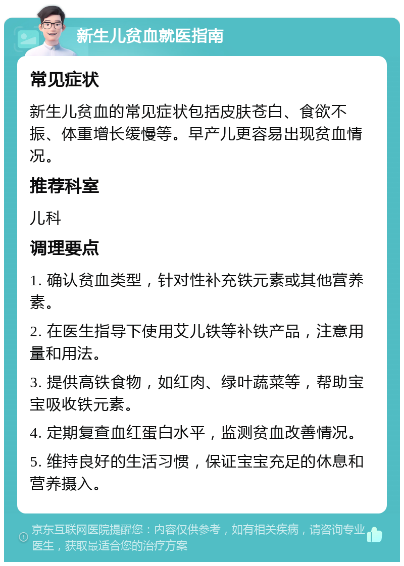 新生儿贫血就医指南 常见症状 新生儿贫血的常见症状包括皮肤苍白、食欲不振、体重增长缓慢等。早产儿更容易出现贫血情况。 推荐科室 儿科 调理要点 1. 确认贫血类型，针对性补充铁元素或其他营养素。 2. 在医生指导下使用艾儿铁等补铁产品，注意用量和用法。 3. 提供高铁食物，如红肉、绿叶蔬菜等，帮助宝宝吸收铁元素。 4. 定期复查血红蛋白水平，监测贫血改善情况。 5. 维持良好的生活习惯，保证宝宝充足的休息和营养摄入。