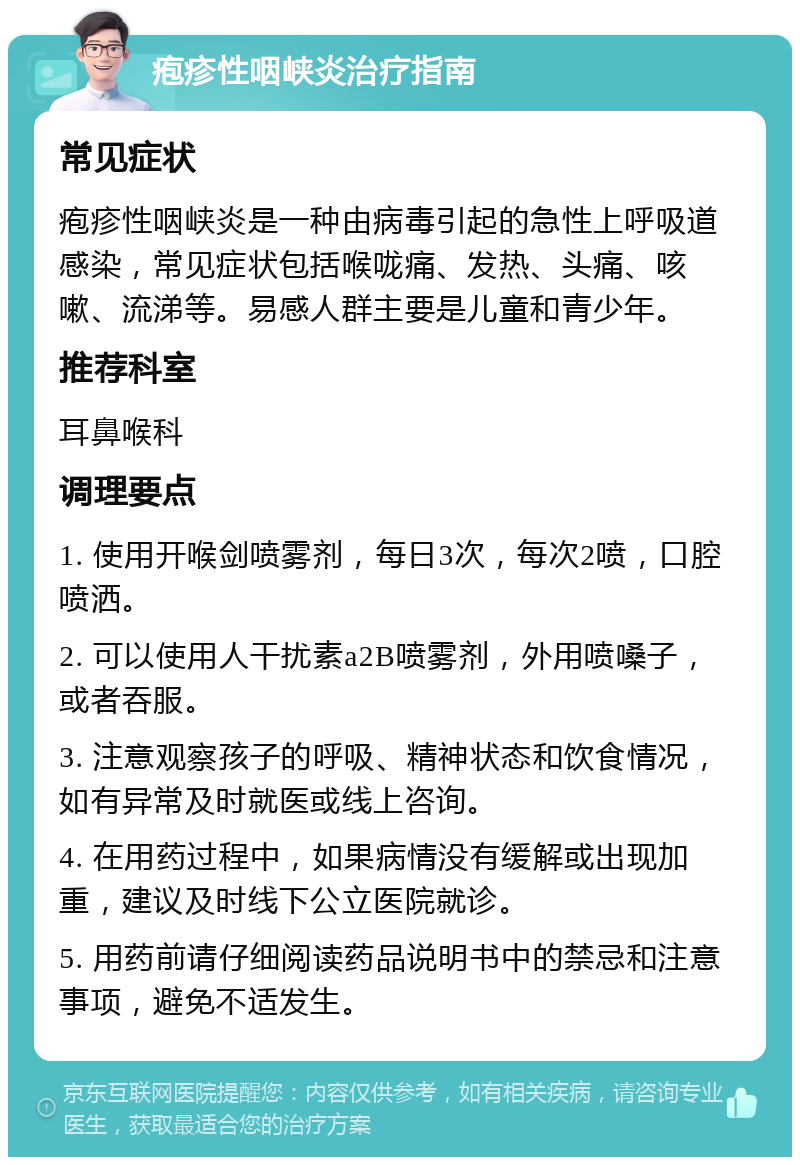 疱疹性咽峡炎治疗指南 常见症状 疱疹性咽峡炎是一种由病毒引起的急性上呼吸道感染，常见症状包括喉咙痛、发热、头痛、咳嗽、流涕等。易感人群主要是儿童和青少年。 推荐科室 耳鼻喉科 调理要点 1. 使用开喉剑喷雾剂，每日3次，每次2喷，口腔喷洒。 2. 可以使用人干扰素a2B喷雾剂，外用喷嗓子，或者吞服。 3. 注意观察孩子的呼吸、精神状态和饮食情况，如有异常及时就医或线上咨询。 4. 在用药过程中，如果病情没有缓解或出现加重，建议及时线下公立医院就诊。 5. 用药前请仔细阅读药品说明书中的禁忌和注意事项，避免不适发生。