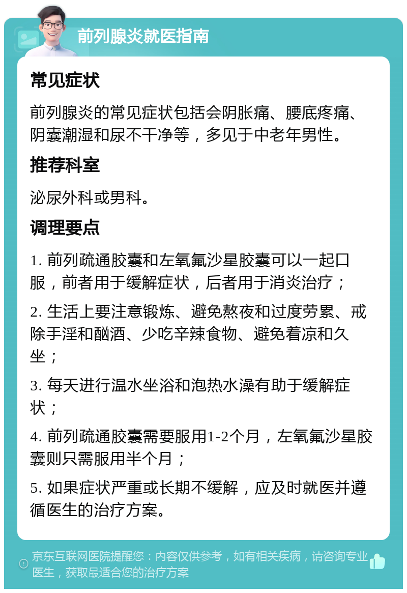 前列腺炎就医指南 常见症状 前列腺炎的常见症状包括会阴胀痛、腰底疼痛、阴囊潮湿和尿不干净等，多见于中老年男性。 推荐科室 泌尿外科或男科。 调理要点 1. 前列疏通胶囊和左氧氟沙星胶囊可以一起口服，前者用于缓解症状，后者用于消炎治疗； 2. 生活上要注意锻炼、避免熬夜和过度劳累、戒除手淫和酗酒、少吃辛辣食物、避免着凉和久坐； 3. 每天进行温水坐浴和泡热水澡有助于缓解症状； 4. 前列疏通胶囊需要服用1-2个月，左氧氟沙星胶囊则只需服用半个月； 5. 如果症状严重或长期不缓解，应及时就医并遵循医生的治疗方案。