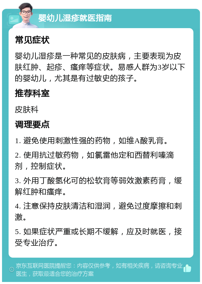 婴幼儿湿疹就医指南 常见症状 婴幼儿湿疹是一种常见的皮肤病，主要表现为皮肤红肿、起疹、瘙痒等症状。易感人群为3岁以下的婴幼儿，尤其是有过敏史的孩子。 推荐科室 皮肤科 调理要点 1. 避免使用刺激性强的药物，如维A酸乳膏。 2. 使用抗过敏药物，如氯雷他定和西替利嗪滴剂，控制症状。 3. 外用丁酸氢化可的松软膏等弱效激素药膏，缓解红肿和瘙痒。 4. 注意保持皮肤清洁和湿润，避免过度摩擦和刺激。 5. 如果症状严重或长期不缓解，应及时就医，接受专业治疗。