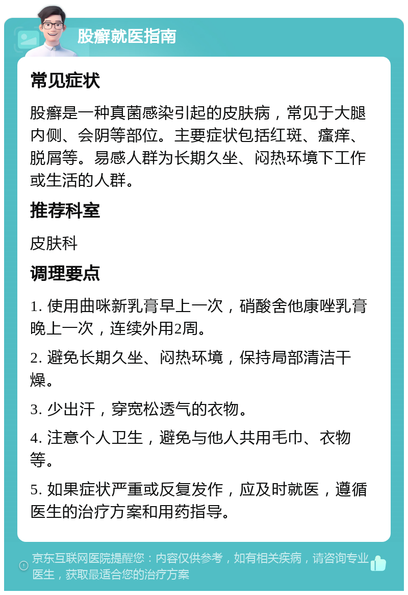 股癣就医指南 常见症状 股癣是一种真菌感染引起的皮肤病，常见于大腿内侧、会阴等部位。主要症状包括红斑、瘙痒、脱屑等。易感人群为长期久坐、闷热环境下工作或生活的人群。 推荐科室 皮肤科 调理要点 1. 使用曲咪新乳膏早上一次，硝酸舍他康唑乳膏晚上一次，连续外用2周。 2. 避免长期久坐、闷热环境，保持局部清洁干燥。 3. 少出汗，穿宽松透气的衣物。 4. 注意个人卫生，避免与他人共用毛巾、衣物等。 5. 如果症状严重或反复发作，应及时就医，遵循医生的治疗方案和用药指导。