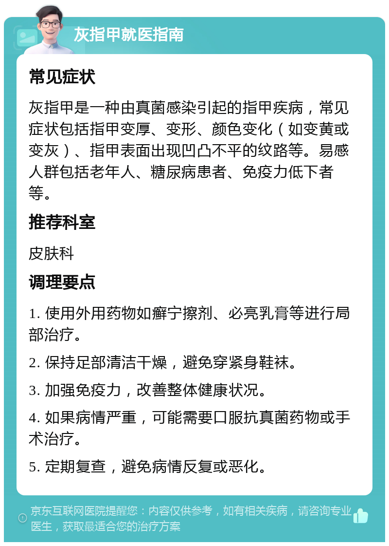 灰指甲就医指南 常见症状 灰指甲是一种由真菌感染引起的指甲疾病，常见症状包括指甲变厚、变形、颜色变化（如变黄或变灰）、指甲表面出现凹凸不平的纹路等。易感人群包括老年人、糖尿病患者、免疫力低下者等。 推荐科室 皮肤科 调理要点 1. 使用外用药物如癣宁擦剂、必亮乳膏等进行局部治疗。 2. 保持足部清洁干燥，避免穿紧身鞋袜。 3. 加强免疫力，改善整体健康状况。 4. 如果病情严重，可能需要口服抗真菌药物或手术治疗。 5. 定期复查，避免病情反复或恶化。