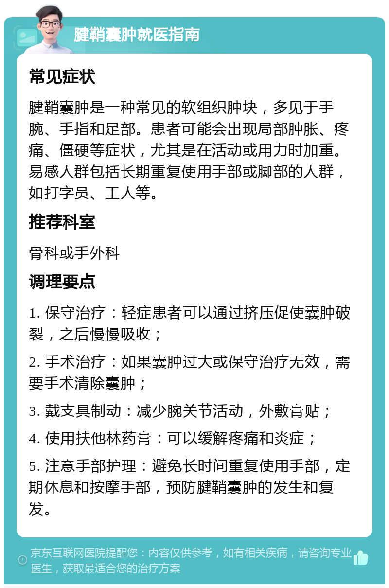 腱鞘囊肿就医指南 常见症状 腱鞘囊肿是一种常见的软组织肿块，多见于手腕、手指和足部。患者可能会出现局部肿胀、疼痛、僵硬等症状，尤其是在活动或用力时加重。易感人群包括长期重复使用手部或脚部的人群，如打字员、工人等。 推荐科室 骨科或手外科 调理要点 1. 保守治疗：轻症患者可以通过挤压促使囊肿破裂，之后慢慢吸收； 2. 手术治疗：如果囊肿过大或保守治疗无效，需要手术清除囊肿； 3. 戴支具制动：减少腕关节活动，外敷膏贴； 4. 使用扶他林药膏：可以缓解疼痛和炎症； 5. 注意手部护理：避免长时间重复使用手部，定期休息和按摩手部，预防腱鞘囊肿的发生和复发。