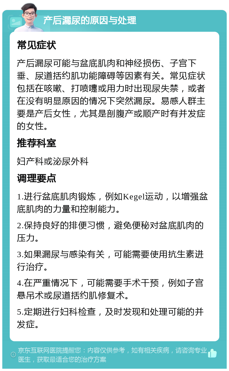 产后漏尿的原因与处理 常见症状 产后漏尿可能与盆底肌肉和神经损伤、子宫下垂、尿道括约肌功能障碍等因素有关。常见症状包括在咳嗽、打喷嚏或用力时出现尿失禁，或者在没有明显原因的情况下突然漏尿。易感人群主要是产后女性，尤其是剖腹产或顺产时有并发症的女性。 推荐科室 妇产科或泌尿外科 调理要点 1.进行盆底肌肉锻炼，例如Kegel运动，以增强盆底肌肉的力量和控制能力。 2.保持良好的排便习惯，避免便秘对盆底肌肉的压力。 3.如果漏尿与感染有关，可能需要使用抗生素进行治疗。 4.在严重情况下，可能需要手术干预，例如子宫悬吊术或尿道括约肌修复术。 5.定期进行妇科检查，及时发现和处理可能的并发症。