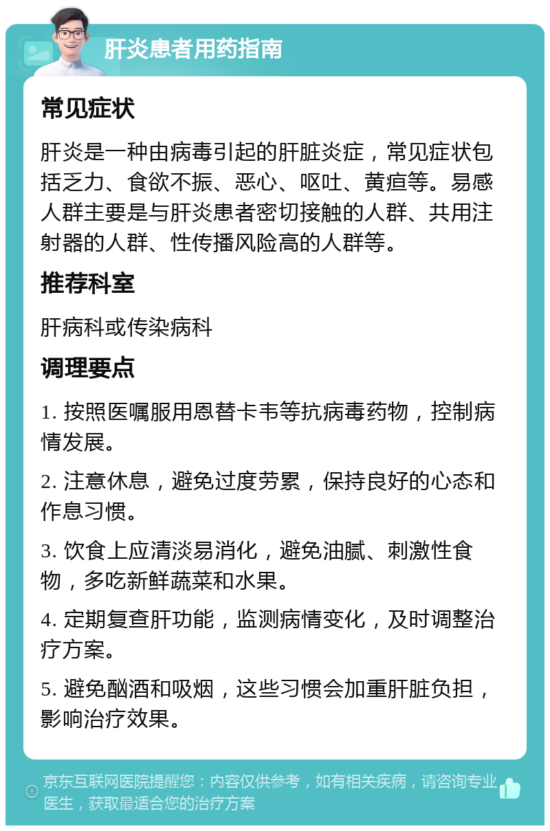 肝炎患者用药指南 常见症状 肝炎是一种由病毒引起的肝脏炎症，常见症状包括乏力、食欲不振、恶心、呕吐、黄疸等。易感人群主要是与肝炎患者密切接触的人群、共用注射器的人群、性传播风险高的人群等。 推荐科室 肝病科或传染病科 调理要点 1. 按照医嘱服用恩替卡韦等抗病毒药物，控制病情发展。 2. 注意休息，避免过度劳累，保持良好的心态和作息习惯。 3. 饮食上应清淡易消化，避免油腻、刺激性食物，多吃新鲜蔬菜和水果。 4. 定期复查肝功能，监测病情变化，及时调整治疗方案。 5. 避免酗酒和吸烟，这些习惯会加重肝脏负担，影响治疗效果。