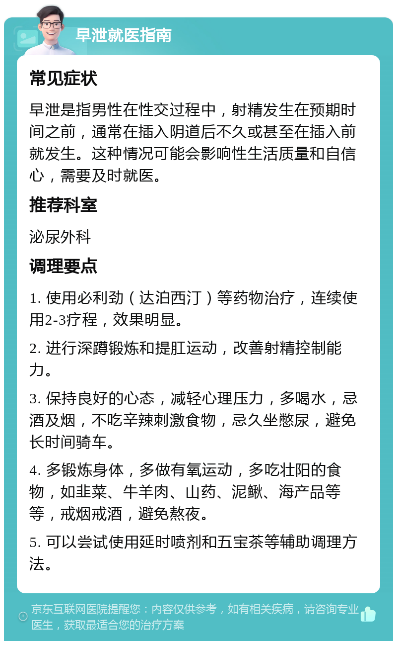 早泄就医指南 常见症状 早泄是指男性在性交过程中，射精发生在预期时间之前，通常在插入阴道后不久或甚至在插入前就发生。这种情况可能会影响性生活质量和自信心，需要及时就医。 推荐科室 泌尿外科 调理要点 1. 使用必利劲（达泊西汀）等药物治疗，连续使用2-3疗程，效果明显。 2. 进行深蹲锻炼和提肛运动，改善射精控制能力。 3. 保持良好的心态，减轻心理压力，多喝水，忌酒及烟，不吃辛辣刺激食物，忌久坐憋尿，避免长时间骑车。 4. 多锻炼身体，多做有氧运动，多吃壮阳的食物，如韭菜、牛羊肉、山药、泥鳅、海产品等等，戒烟戒酒，避免熬夜。 5. 可以尝试使用延时喷剂和五宝茶等辅助调理方法。