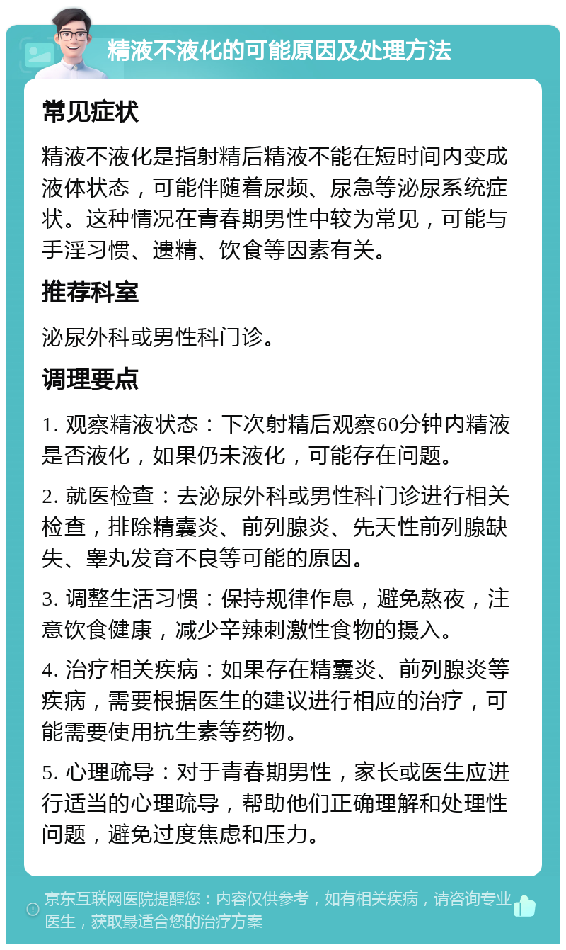 精液不液化的可能原因及处理方法 常见症状 精液不液化是指射精后精液不能在短时间内变成液体状态，可能伴随着尿频、尿急等泌尿系统症状。这种情况在青春期男性中较为常见，可能与手淫习惯、遗精、饮食等因素有关。 推荐科室 泌尿外科或男性科门诊。 调理要点 1. 观察精液状态：下次射精后观察60分钟内精液是否液化，如果仍未液化，可能存在问题。 2. 就医检查：去泌尿外科或男性科门诊进行相关检查，排除精囊炎、前列腺炎、先天性前列腺缺失、睾丸发育不良等可能的原因。 3. 调整生活习惯：保持规律作息，避免熬夜，注意饮食健康，减少辛辣刺激性食物的摄入。 4. 治疗相关疾病：如果存在精囊炎、前列腺炎等疾病，需要根据医生的建议进行相应的治疗，可能需要使用抗生素等药物。 5. 心理疏导：对于青春期男性，家长或医生应进行适当的心理疏导，帮助他们正确理解和处理性问题，避免过度焦虑和压力。