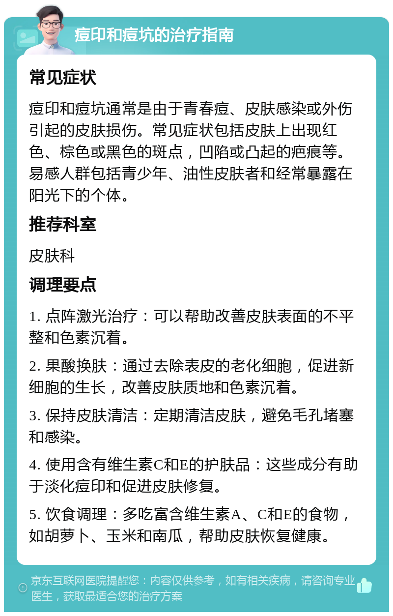 痘印和痘坑的治疗指南 常见症状 痘印和痘坑通常是由于青春痘、皮肤感染或外伤引起的皮肤损伤。常见症状包括皮肤上出现红色、棕色或黑色的斑点，凹陷或凸起的疤痕等。易感人群包括青少年、油性皮肤者和经常暴露在阳光下的个体。 推荐科室 皮肤科 调理要点 1. 点阵激光治疗：可以帮助改善皮肤表面的不平整和色素沉着。 2. 果酸换肤：通过去除表皮的老化细胞，促进新细胞的生长，改善皮肤质地和色素沉着。 3. 保持皮肤清洁：定期清洁皮肤，避免毛孔堵塞和感染。 4. 使用含有维生素C和E的护肤品：这些成分有助于淡化痘印和促进皮肤修复。 5. 饮食调理：多吃富含维生素A、C和E的食物，如胡萝卜、玉米和南瓜，帮助皮肤恢复健康。