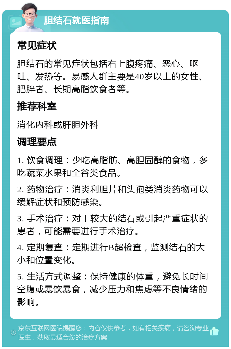 胆结石就医指南 常见症状 胆结石的常见症状包括右上腹疼痛、恶心、呕吐、发热等。易感人群主要是40岁以上的女性、肥胖者、长期高脂饮食者等。 推荐科室 消化内科或肝胆外科 调理要点 1. 饮食调理：少吃高脂肪、高胆固醇的食物，多吃蔬菜水果和全谷类食品。 2. 药物治疗：消炎利胆片和头孢类消炎药物可以缓解症状和预防感染。 3. 手术治疗：对于较大的结石或引起严重症状的患者，可能需要进行手术治疗。 4. 定期复查：定期进行B超检查，监测结石的大小和位置变化。 5. 生活方式调整：保持健康的体重，避免长时间空腹或暴饮暴食，减少压力和焦虑等不良情绪的影响。