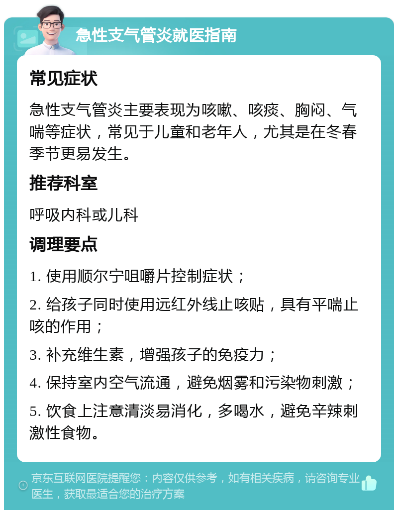 急性支气管炎就医指南 常见症状 急性支气管炎主要表现为咳嗽、咳痰、胸闷、气喘等症状，常见于儿童和老年人，尤其是在冬春季节更易发生。 推荐科室 呼吸内科或儿科 调理要点 1. 使用顺尔宁咀嚼片控制症状； 2. 给孩子同时使用远红外线止咳贴，具有平喘止咳的作用； 3. 补充维生素，增强孩子的免疫力； 4. 保持室内空气流通，避免烟雾和污染物刺激； 5. 饮食上注意清淡易消化，多喝水，避免辛辣刺激性食物。