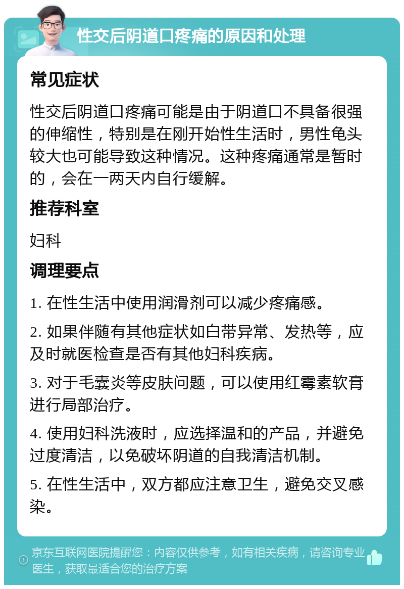 性交后阴道口疼痛的原因和处理 常见症状 性交后阴道口疼痛可能是由于阴道口不具备很强的伸缩性，特别是在刚开始性生活时，男性龟头较大也可能导致这种情况。这种疼痛通常是暂时的，会在一两天内自行缓解。 推荐科室 妇科 调理要点 1. 在性生活中使用润滑剂可以减少疼痛感。 2. 如果伴随有其他症状如白带异常、发热等，应及时就医检查是否有其他妇科疾病。 3. 对于毛囊炎等皮肤问题，可以使用红霉素软膏进行局部治疗。 4. 使用妇科洗液时，应选择温和的产品，并避免过度清洁，以免破坏阴道的自我清洁机制。 5. 在性生活中，双方都应注意卫生，避免交叉感染。