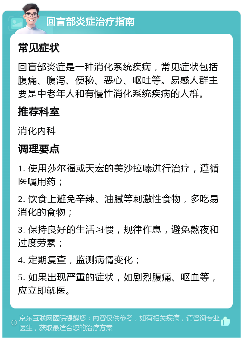 回盲部炎症治疗指南 常见症状 回盲部炎症是一种消化系统疾病，常见症状包括腹痛、腹泻、便秘、恶心、呕吐等。易感人群主要是中老年人和有慢性消化系统疾病的人群。 推荐科室 消化内科 调理要点 1. 使用莎尔福或天宏的美沙拉嗪进行治疗，遵循医嘱用药； 2. 饮食上避免辛辣、油腻等刺激性食物，多吃易消化的食物； 3. 保持良好的生活习惯，规律作息，避免熬夜和过度劳累； 4. 定期复查，监测病情变化； 5. 如果出现严重的症状，如剧烈腹痛、呕血等，应立即就医。