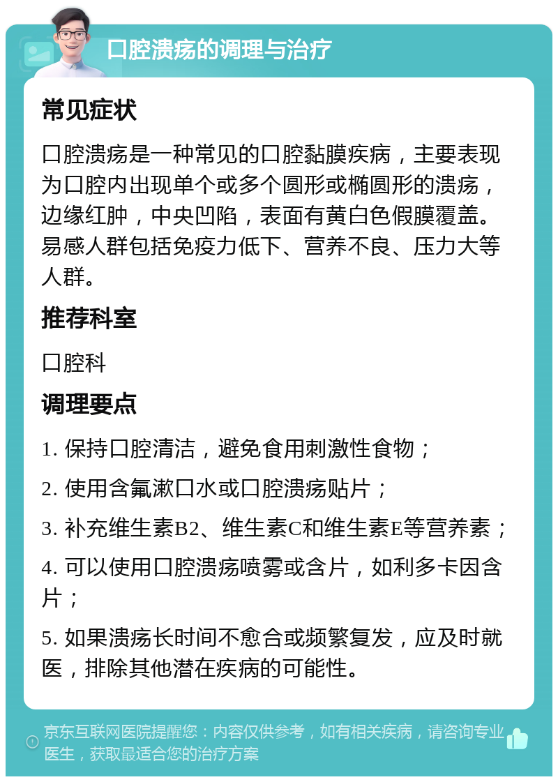 口腔溃疡的调理与治疗 常见症状 口腔溃疡是一种常见的口腔黏膜疾病，主要表现为口腔内出现单个或多个圆形或椭圆形的溃疡，边缘红肿，中央凹陷，表面有黄白色假膜覆盖。易感人群包括免疫力低下、营养不良、压力大等人群。 推荐科室 口腔科 调理要点 1. 保持口腔清洁，避免食用刺激性食物； 2. 使用含氟漱口水或口腔溃疡贴片； 3. 补充维生素B2、维生素C和维生素E等营养素； 4. 可以使用口腔溃疡喷雾或含片，如利多卡因含片； 5. 如果溃疡长时间不愈合或频繁复发，应及时就医，排除其他潜在疾病的可能性。