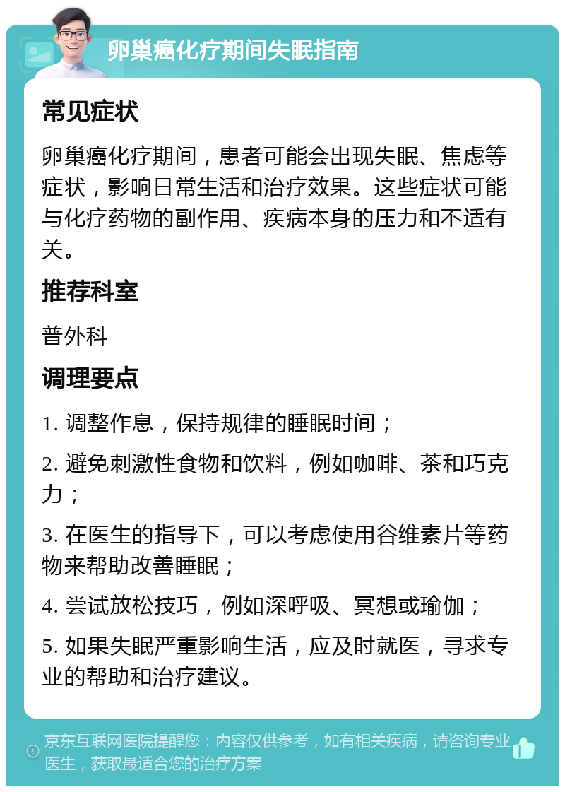 卵巢癌化疗期间失眠指南 常见症状 卵巢癌化疗期间，患者可能会出现失眠、焦虑等症状，影响日常生活和治疗效果。这些症状可能与化疗药物的副作用、疾病本身的压力和不适有关。 推荐科室 普外科 调理要点 1. 调整作息，保持规律的睡眠时间； 2. 避免刺激性食物和饮料，例如咖啡、茶和巧克力； 3. 在医生的指导下，可以考虑使用谷维素片等药物来帮助改善睡眠； 4. 尝试放松技巧，例如深呼吸、冥想或瑜伽； 5. 如果失眠严重影响生活，应及时就医，寻求专业的帮助和治疗建议。