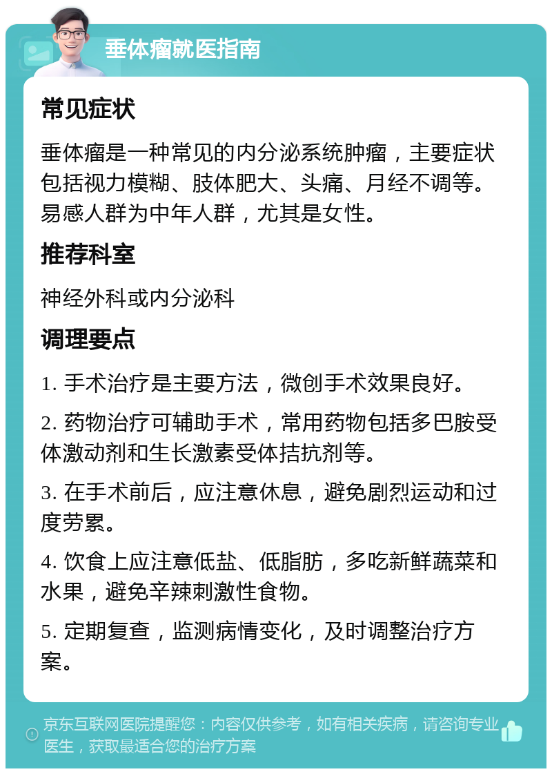 垂体瘤就医指南 常见症状 垂体瘤是一种常见的内分泌系统肿瘤，主要症状包括视力模糊、肢体肥大、头痛、月经不调等。易感人群为中年人群，尤其是女性。 推荐科室 神经外科或内分泌科 调理要点 1. 手术治疗是主要方法，微创手术效果良好。 2. 药物治疗可辅助手术，常用药物包括多巴胺受体激动剂和生长激素受体拮抗剂等。 3. 在手术前后，应注意休息，避免剧烈运动和过度劳累。 4. 饮食上应注意低盐、低脂肪，多吃新鲜蔬菜和水果，避免辛辣刺激性食物。 5. 定期复查，监测病情变化，及时调整治疗方案。