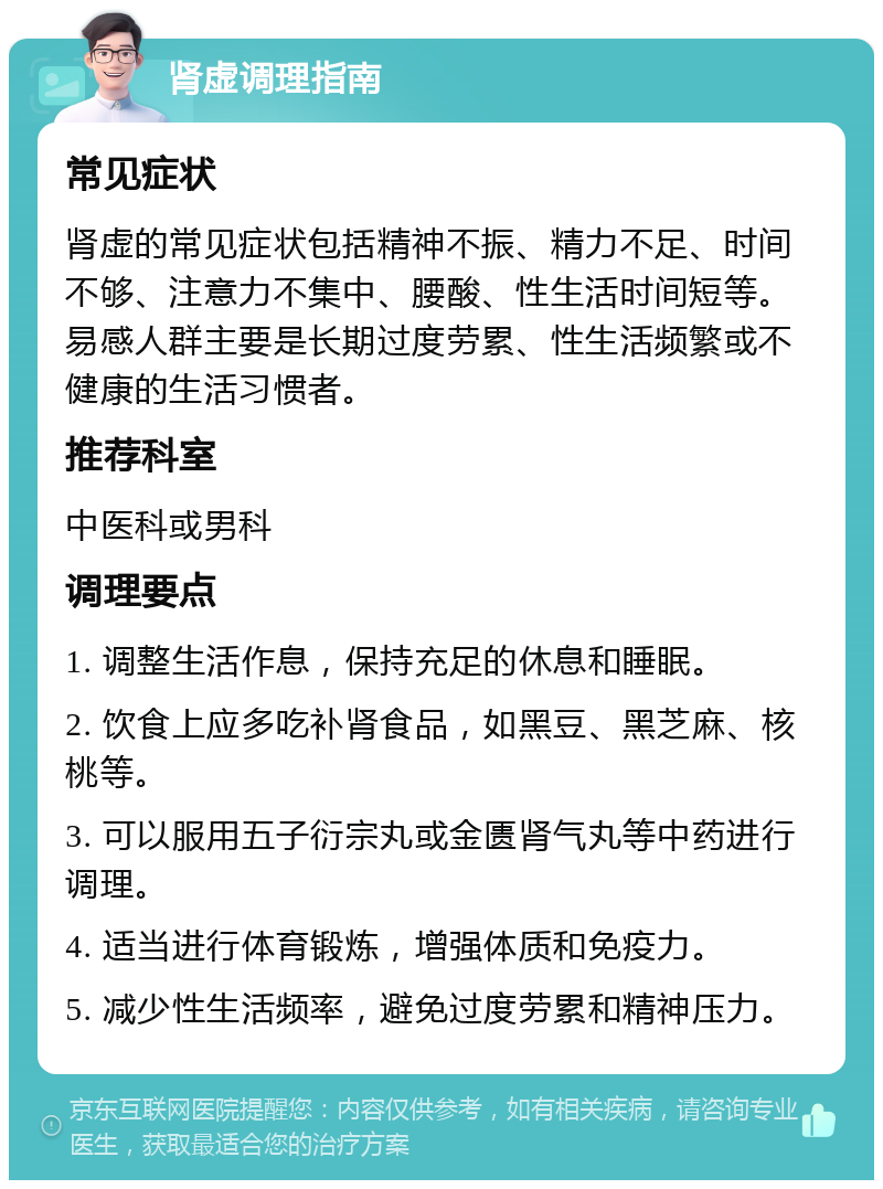 肾虚调理指南 常见症状 肾虚的常见症状包括精神不振、精力不足、时间不够、注意力不集中、腰酸、性生活时间短等。易感人群主要是长期过度劳累、性生活频繁或不健康的生活习惯者。 推荐科室 中医科或男科 调理要点 1. 调整生活作息，保持充足的休息和睡眠。 2. 饮食上应多吃补肾食品，如黑豆、黑芝麻、核桃等。 3. 可以服用五子衍宗丸或金匮肾气丸等中药进行调理。 4. 适当进行体育锻炼，增强体质和免疫力。 5. 减少性生活频率，避免过度劳累和精神压力。