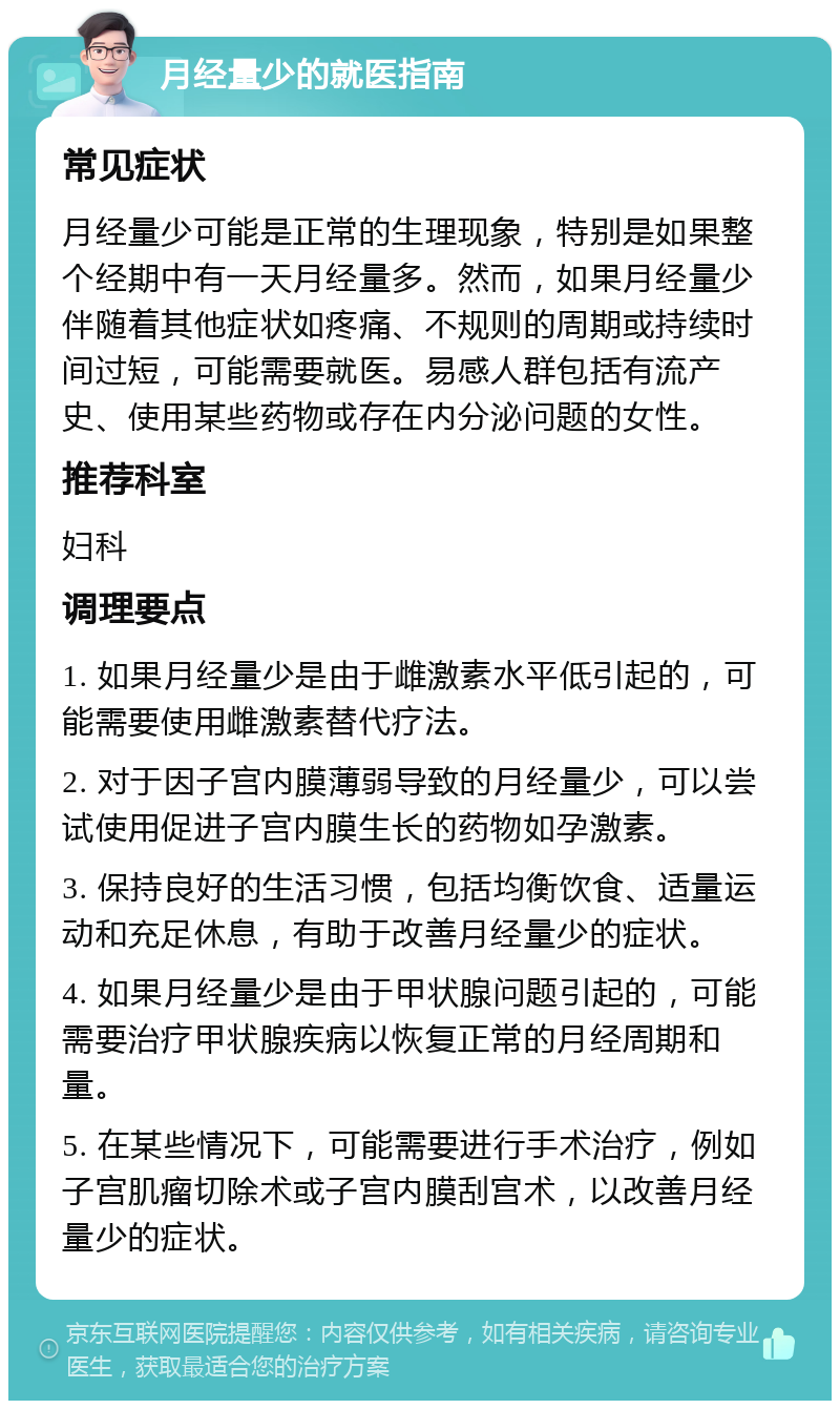 月经量少的就医指南 常见症状 月经量少可能是正常的生理现象，特别是如果整个经期中有一天月经量多。然而，如果月经量少伴随着其他症状如疼痛、不规则的周期或持续时间过短，可能需要就医。易感人群包括有流产史、使用某些药物或存在内分泌问题的女性。 推荐科室 妇科 调理要点 1. 如果月经量少是由于雌激素水平低引起的，可能需要使用雌激素替代疗法。 2. 对于因子宫内膜薄弱导致的月经量少，可以尝试使用促进子宫内膜生长的药物如孕激素。 3. 保持良好的生活习惯，包括均衡饮食、适量运动和充足休息，有助于改善月经量少的症状。 4. 如果月经量少是由于甲状腺问题引起的，可能需要治疗甲状腺疾病以恢复正常的月经周期和量。 5. 在某些情况下，可能需要进行手术治疗，例如子宫肌瘤切除术或子宫内膜刮宫术，以改善月经量少的症状。