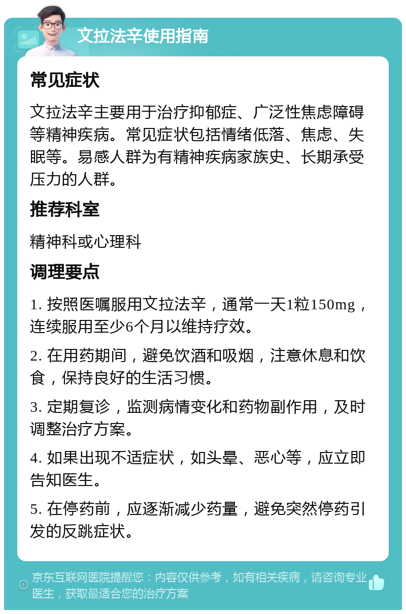 文拉法辛使用指南 常见症状 文拉法辛主要用于治疗抑郁症、广泛性焦虑障碍等精神疾病。常见症状包括情绪低落、焦虑、失眠等。易感人群为有精神疾病家族史、长期承受压力的人群。 推荐科室 精神科或心理科 调理要点 1. 按照医嘱服用文拉法辛，通常一天1粒150mg，连续服用至少6个月以维持疗效。 2. 在用药期间，避免饮酒和吸烟，注意休息和饮食，保持良好的生活习惯。 3. 定期复诊，监测病情变化和药物副作用，及时调整治疗方案。 4. 如果出现不适症状，如头晕、恶心等，应立即告知医生。 5. 在停药前，应逐渐减少药量，避免突然停药引发的反跳症状。