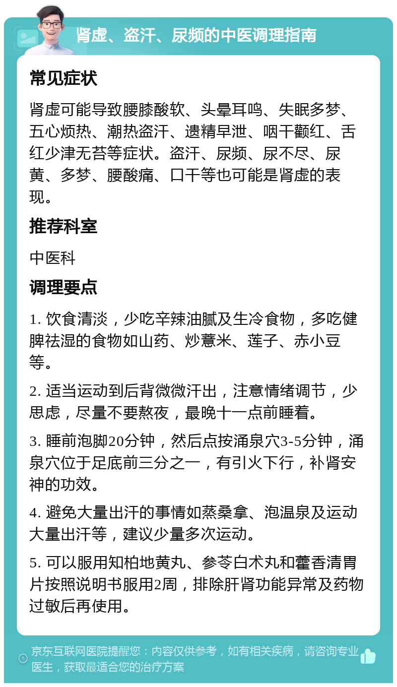 肾虚、盗汗、尿频的中医调理指南 常见症状 肾虚可能导致腰膝酸软、头晕耳鸣、失眠多梦、五心烦热、潮热盗汗、遗精早泄、咽干颧红、舌红少津无苔等症状。盗汗、尿频、尿不尽、尿黄、多梦、腰酸痛、口干等也可能是肾虚的表现。 推荐科室 中医科 调理要点 1. 饮食清淡，少吃辛辣油腻及生冷食物，多吃健脾祛湿的食物如山药、炒薏米、莲子、赤小豆等。 2. 适当运动到后背微微汗出，注意情绪调节，少思虑，尽量不要熬夜，最晚十一点前睡着。 3. 睡前泡脚20分钟，然后点按涌泉穴3-5分钟，涌泉穴位于足底前三分之一，有引火下行，补肾安神的功效。 4. 避免大量出汗的事情如蒸桑拿、泡温泉及运动大量出汗等，建议少量多次运动。 5. 可以服用知柏地黄丸、参苓白术丸和藿香清胃片按照说明书服用2周，排除肝肾功能异常及药物过敏后再使用。