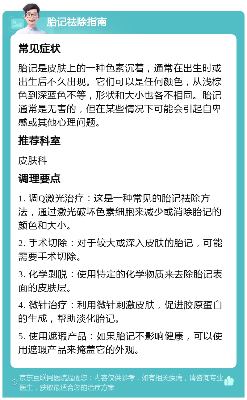 胎记祛除指南 常见症状 胎记是皮肤上的一种色素沉着，通常在出生时或出生后不久出现。它们可以是任何颜色，从浅棕色到深蓝色不等，形状和大小也各不相同。胎记通常是无害的，但在某些情况下可能会引起自卑感或其他心理问题。 推荐科室 皮肤科 调理要点 1. 调Q激光治疗：这是一种常见的胎记祛除方法，通过激光破坏色素细胞来减少或消除胎记的颜色和大小。 2. 手术切除：对于较大或深入皮肤的胎记，可能需要手术切除。 3. 化学剥脱：使用特定的化学物质来去除胎记表面的皮肤层。 4. 微针治疗：利用微针刺激皮肤，促进胶原蛋白的生成，帮助淡化胎记。 5. 使用遮瑕产品：如果胎记不影响健康，可以使用遮瑕产品来掩盖它的外观。