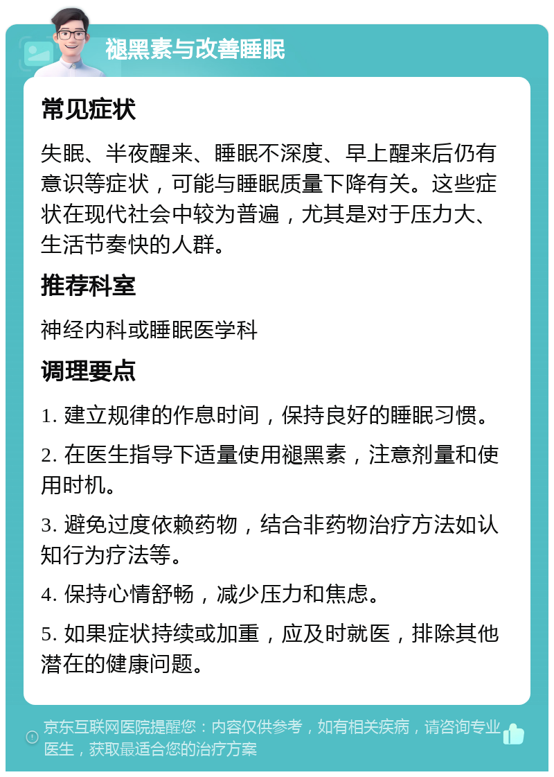 褪黑素与改善睡眠 常见症状 失眠、半夜醒来、睡眠不深度、早上醒来后仍有意识等症状，可能与睡眠质量下降有关。这些症状在现代社会中较为普遍，尤其是对于压力大、生活节奏快的人群。 推荐科室 神经内科或睡眠医学科 调理要点 1. 建立规律的作息时间，保持良好的睡眠习惯。 2. 在医生指导下适量使用褪黑素，注意剂量和使用时机。 3. 避免过度依赖药物，结合非药物治疗方法如认知行为疗法等。 4. 保持心情舒畅，减少压力和焦虑。 5. 如果症状持续或加重，应及时就医，排除其他潜在的健康问题。