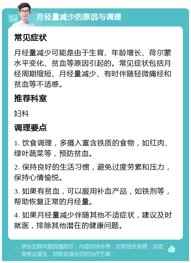 月经量减少的原因与调理 常见症状 月经量减少可能是由于生育、年龄增长、荷尔蒙水平变化、贫血等原因引起的。常见症状包括月经周期缩短、月经量减少、有时伴随轻微痛经和贫血等不适感。 推荐科室 妇科 调理要点 1. 饮食调理，多摄入富含铁质的食物，如红肉、绿叶蔬菜等，预防贫血。 2. 保持良好的生活习惯，避免过度劳累和压力，保持心情愉悦。 3. 如果有贫血，可以服用补血产品，如铁剂等，帮助恢复正常的月经量。 4. 如果月经量减少伴随其他不适症状，建议及时就医，排除其他潜在的健康问题。