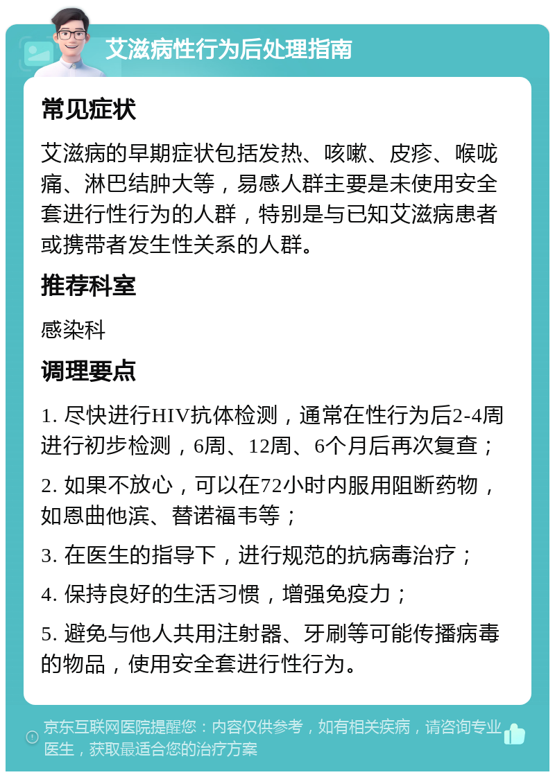 艾滋病性行为后处理指南 常见症状 艾滋病的早期症状包括发热、咳嗽、皮疹、喉咙痛、淋巴结肿大等，易感人群主要是未使用安全套进行性行为的人群，特别是与已知艾滋病患者或携带者发生性关系的人群。 推荐科室 感染科 调理要点 1. 尽快进行HIV抗体检测，通常在性行为后2-4周进行初步检测，6周、12周、6个月后再次复查； 2. 如果不放心，可以在72小时内服用阻断药物，如恩曲他滨、替诺福韦等； 3. 在医生的指导下，进行规范的抗病毒治疗； 4. 保持良好的生活习惯，增强免疫力； 5. 避免与他人共用注射器、牙刷等可能传播病毒的物品，使用安全套进行性行为。