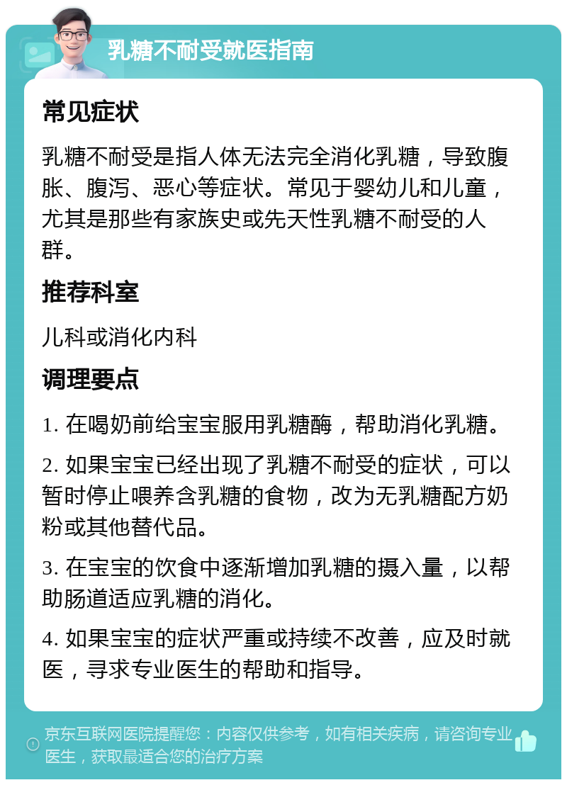 乳糖不耐受就医指南 常见症状 乳糖不耐受是指人体无法完全消化乳糖，导致腹胀、腹泻、恶心等症状。常见于婴幼儿和儿童，尤其是那些有家族史或先天性乳糖不耐受的人群。 推荐科室 儿科或消化内科 调理要点 1. 在喝奶前给宝宝服用乳糖酶，帮助消化乳糖。 2. 如果宝宝已经出现了乳糖不耐受的症状，可以暂时停止喂养含乳糖的食物，改为无乳糖配方奶粉或其他替代品。 3. 在宝宝的饮食中逐渐增加乳糖的摄入量，以帮助肠道适应乳糖的消化。 4. 如果宝宝的症状严重或持续不改善，应及时就医，寻求专业医生的帮助和指导。