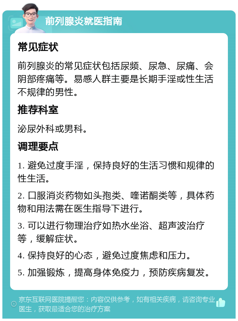 前列腺炎就医指南 常见症状 前列腺炎的常见症状包括尿频、尿急、尿痛、会阴部疼痛等。易感人群主要是长期手淫或性生活不规律的男性。 推荐科室 泌尿外科或男科。 调理要点 1. 避免过度手淫，保持良好的生活习惯和规律的性生活。 2. 口服消炎药物如头孢类、喹诺酮类等，具体药物和用法需在医生指导下进行。 3. 可以进行物理治疗如热水坐浴、超声波治疗等，缓解症状。 4. 保持良好的心态，避免过度焦虑和压力。 5. 加强锻炼，提高身体免疫力，预防疾病复发。