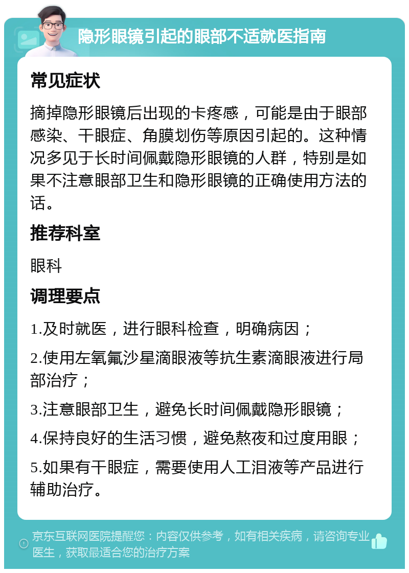 隐形眼镜引起的眼部不适就医指南 常见症状 摘掉隐形眼镜后出现的卡疼感，可能是由于眼部感染、干眼症、角膜划伤等原因引起的。这种情况多见于长时间佩戴隐形眼镜的人群，特别是如果不注意眼部卫生和隐形眼镜的正确使用方法的话。 推荐科室 眼科 调理要点 1.及时就医，进行眼科检查，明确病因； 2.使用左氧氟沙星滴眼液等抗生素滴眼液进行局部治疗； 3.注意眼部卫生，避免长时间佩戴隐形眼镜； 4.保持良好的生活习惯，避免熬夜和过度用眼； 5.如果有干眼症，需要使用人工泪液等产品进行辅助治疗。