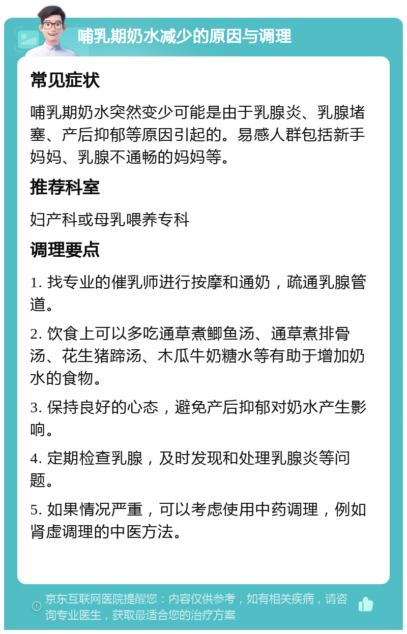 哺乳期奶水减少的原因与调理 常见症状 哺乳期奶水突然变少可能是由于乳腺炎、乳腺堵塞、产后抑郁等原因引起的。易感人群包括新手妈妈、乳腺不通畅的妈妈等。 推荐科室 妇产科或母乳喂养专科 调理要点 1. 找专业的催乳师进行按摩和通奶，疏通乳腺管道。 2. 饮食上可以多吃通草煮鲫鱼汤、通草煮排骨汤、花生猪蹄汤、木瓜牛奶糖水等有助于增加奶水的食物。 3. 保持良好的心态，避免产后抑郁对奶水产生影响。 4. 定期检查乳腺，及时发现和处理乳腺炎等问题。 5. 如果情况严重，可以考虑使用中药调理，例如肾虚调理的中医方法。