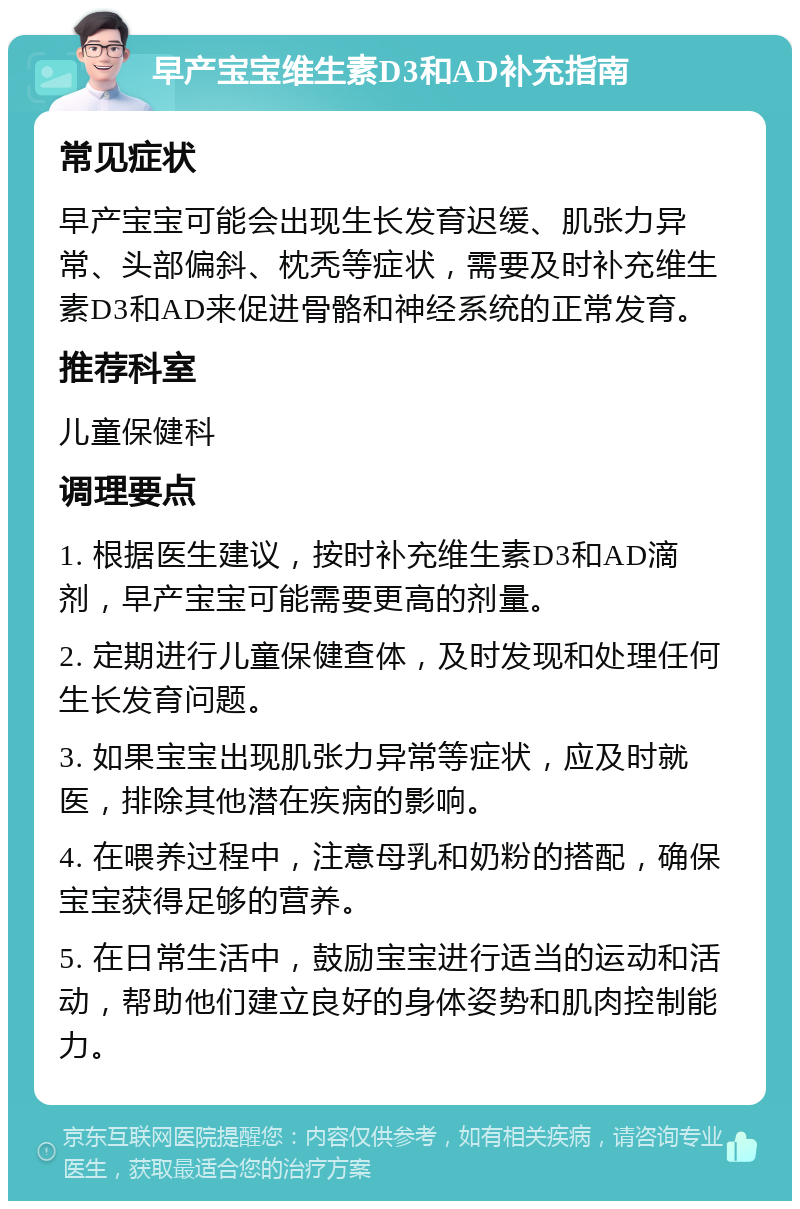 早产宝宝维生素D3和AD补充指南 常见症状 早产宝宝可能会出现生长发育迟缓、肌张力异常、头部偏斜、枕秃等症状，需要及时补充维生素D3和AD来促进骨骼和神经系统的正常发育。 推荐科室 儿童保健科 调理要点 1. 根据医生建议，按时补充维生素D3和AD滴剂，早产宝宝可能需要更高的剂量。 2. 定期进行儿童保健查体，及时发现和处理任何生长发育问题。 3. 如果宝宝出现肌张力异常等症状，应及时就医，排除其他潜在疾病的影响。 4. 在喂养过程中，注意母乳和奶粉的搭配，确保宝宝获得足够的营养。 5. 在日常生活中，鼓励宝宝进行适当的运动和活动，帮助他们建立良好的身体姿势和肌肉控制能力。