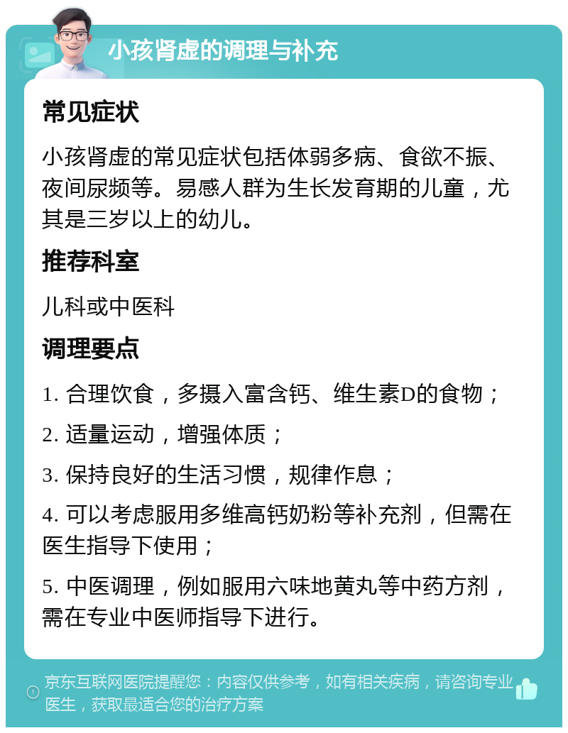 小孩肾虚的调理与补充 常见症状 小孩肾虚的常见症状包括体弱多病、食欲不振、夜间尿频等。易感人群为生长发育期的儿童，尤其是三岁以上的幼儿。 推荐科室 儿科或中医科 调理要点 1. 合理饮食，多摄入富含钙、维生素D的食物； 2. 适量运动，增强体质； 3. 保持良好的生活习惯，规律作息； 4. 可以考虑服用多维高钙奶粉等补充剂，但需在医生指导下使用； 5. 中医调理，例如服用六味地黄丸等中药方剂，需在专业中医师指导下进行。