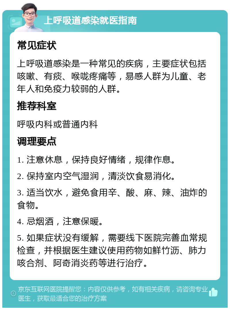 上呼吸道感染就医指南 常见症状 上呼吸道感染是一种常见的疾病，主要症状包括咳嗽、有痰、喉咙疼痛等，易感人群为儿童、老年人和免疫力较弱的人群。 推荐科室 呼吸内科或普通内科 调理要点 1. 注意休息，保持良好情绪，规律作息。 2. 保持室内空气湿润，清淡饮食易消化。 3. 适当饮水，避免食用辛、酸、麻、辣、油炸的食物。 4. 忌烟酒，注意保暖。 5. 如果症状没有缓解，需要线下医院完善血常规检查，并根据医生建议使用药物如鲜竹沥、肺力咳合剂、阿奇消炎药等进行治疗。