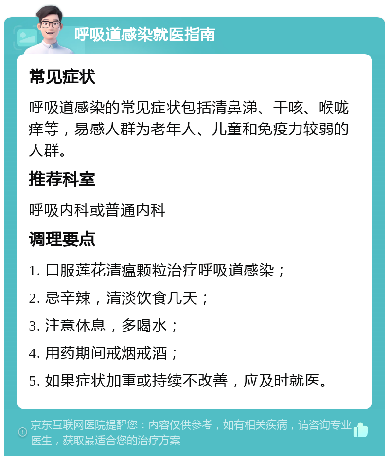 呼吸道感染就医指南 常见症状 呼吸道感染的常见症状包括清鼻涕、干咳、喉咙痒等，易感人群为老年人、儿童和免疫力较弱的人群。 推荐科室 呼吸内科或普通内科 调理要点 1. 口服莲花清瘟颗粒治疗呼吸道感染； 2. 忌辛辣，清淡饮食几天； 3. 注意休息，多喝水； 4. 用药期间戒烟戒酒； 5. 如果症状加重或持续不改善，应及时就医。