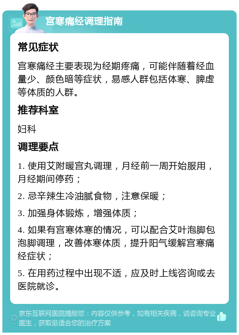 宫寒痛经调理指南 常见症状 宫寒痛经主要表现为经期疼痛，可能伴随着经血量少、颜色暗等症状，易感人群包括体寒、脾虚等体质的人群。 推荐科室 妇科 调理要点 1. 使用艾附暖宫丸调理，月经前一周开始服用，月经期间停药； 2. 忌辛辣生冷油腻食物，注意保暖； 3. 加强身体锻炼，增强体质； 4. 如果有宫寒体寒的情况，可以配合艾叶泡脚包泡脚调理，改善体寒体质，提升阳气缓解宫寒痛经症状； 5. 在用药过程中出现不适，应及时上线咨询或去医院就诊。