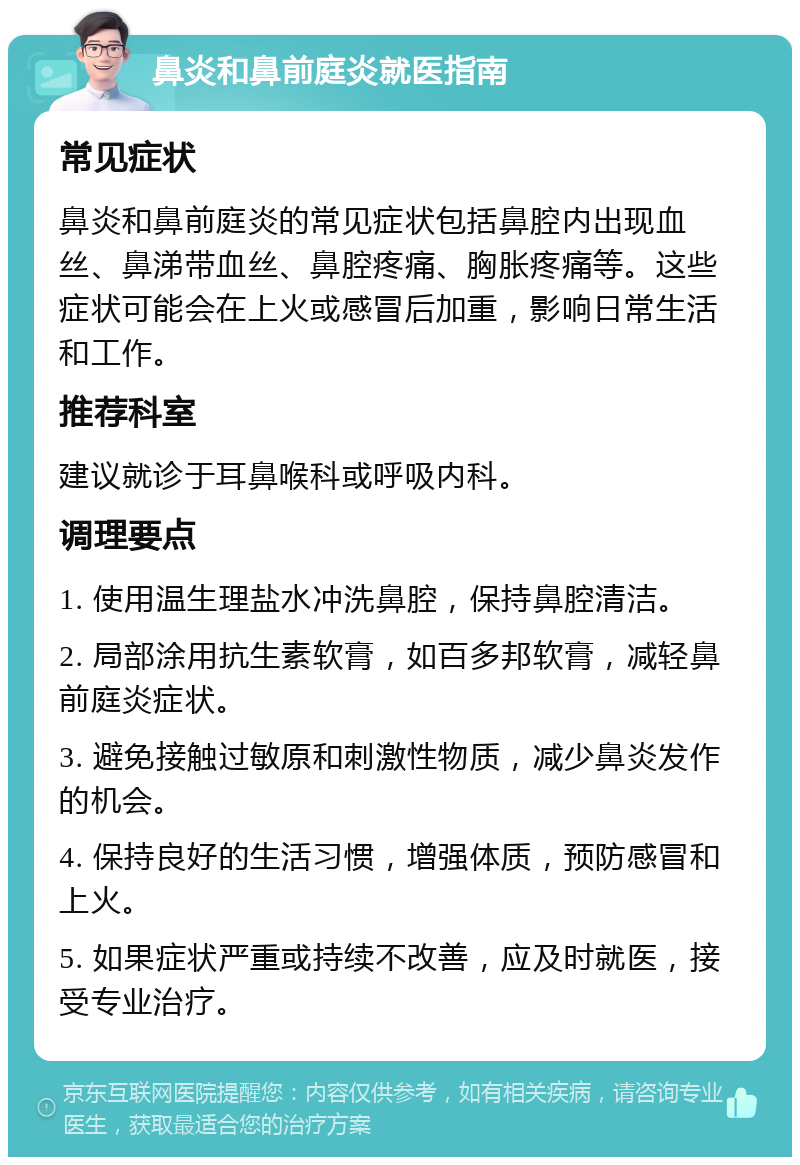 鼻炎和鼻前庭炎就医指南 常见症状 鼻炎和鼻前庭炎的常见症状包括鼻腔内出现血丝、鼻涕带血丝、鼻腔疼痛、胸胀疼痛等。这些症状可能会在上火或感冒后加重，影响日常生活和工作。 推荐科室 建议就诊于耳鼻喉科或呼吸内科。 调理要点 1. 使用温生理盐水冲洗鼻腔，保持鼻腔清洁。 2. 局部涂用抗生素软膏，如百多邦软膏，减轻鼻前庭炎症状。 3. 避免接触过敏原和刺激性物质，减少鼻炎发作的机会。 4. 保持良好的生活习惯，增强体质，预防感冒和上火。 5. 如果症状严重或持续不改善，应及时就医，接受专业治疗。