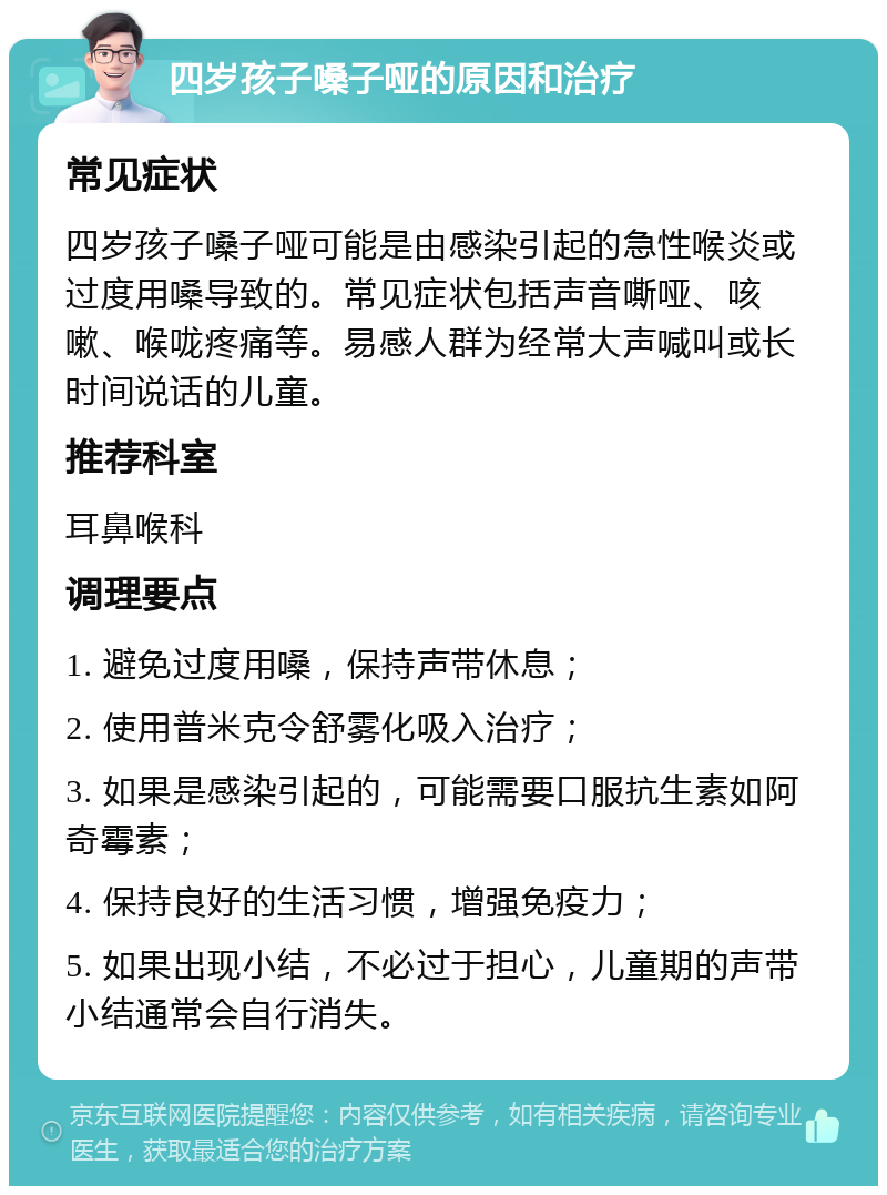 四岁孩子嗓子哑的原因和治疗 常见症状 四岁孩子嗓子哑可能是由感染引起的急性喉炎或过度用嗓导致的。常见症状包括声音嘶哑、咳嗽、喉咙疼痛等。易感人群为经常大声喊叫或长时间说话的儿童。 推荐科室 耳鼻喉科 调理要点 1. 避免过度用嗓，保持声带休息； 2. 使用普米克令舒雾化吸入治疗； 3. 如果是感染引起的，可能需要口服抗生素如阿奇霉素； 4. 保持良好的生活习惯，增强免疫力； 5. 如果出现小结，不必过于担心，儿童期的声带小结通常会自行消失。