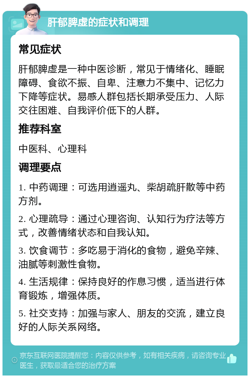 肝郁脾虚的症状和调理 常见症状 肝郁脾虚是一种中医诊断，常见于情绪化、睡眠障碍、食欲不振、自卑、注意力不集中、记忆力下降等症状。易感人群包括长期承受压力、人际交往困难、自我评价低下的人群。 推荐科室 中医科、心理科 调理要点 1. 中药调理：可选用逍遥丸、柴胡疏肝散等中药方剂。 2. 心理疏导：通过心理咨询、认知行为疗法等方式，改善情绪状态和自我认知。 3. 饮食调节：多吃易于消化的食物，避免辛辣、油腻等刺激性食物。 4. 生活规律：保持良好的作息习惯，适当进行体育锻炼，增强体质。 5. 社交支持：加强与家人、朋友的交流，建立良好的人际关系网络。