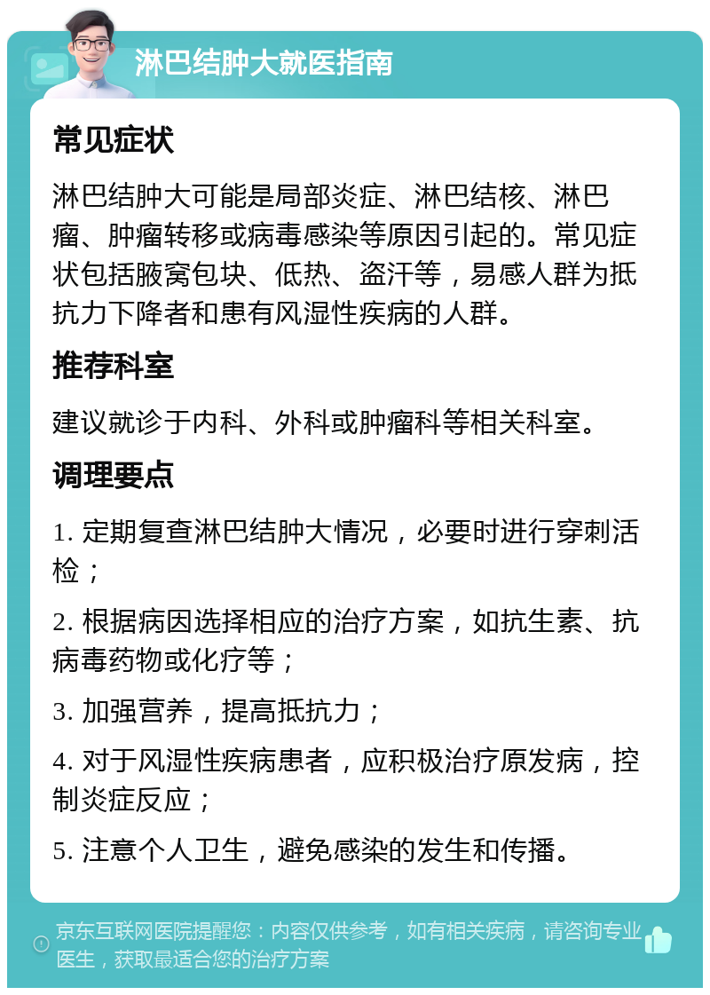 淋巴结肿大就医指南 常见症状 淋巴结肿大可能是局部炎症、淋巴结核、淋巴瘤、肿瘤转移或病毒感染等原因引起的。常见症状包括腋窝包块、低热、盗汗等，易感人群为抵抗力下降者和患有风湿性疾病的人群。 推荐科室 建议就诊于内科、外科或肿瘤科等相关科室。 调理要点 1. 定期复查淋巴结肿大情况，必要时进行穿刺活检； 2. 根据病因选择相应的治疗方案，如抗生素、抗病毒药物或化疗等； 3. 加强营养，提高抵抗力； 4. 对于风湿性疾病患者，应积极治疗原发病，控制炎症反应； 5. 注意个人卫生，避免感染的发生和传播。