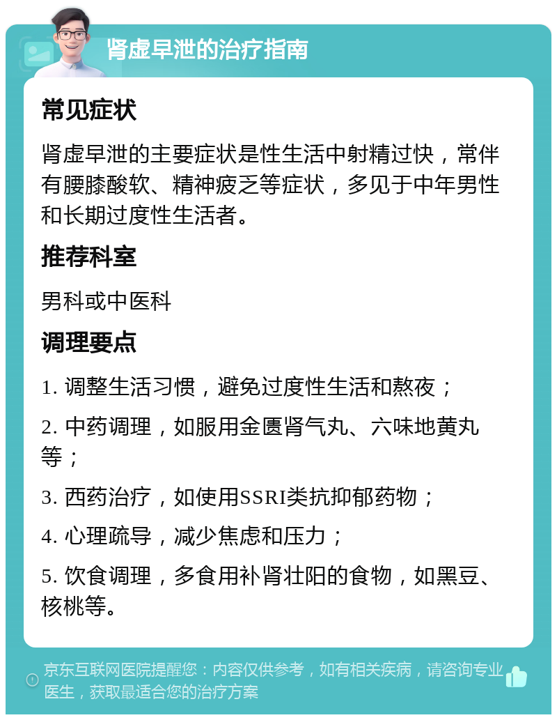 肾虚早泄的治疗指南 常见症状 肾虚早泄的主要症状是性生活中射精过快，常伴有腰膝酸软、精神疲乏等症状，多见于中年男性和长期过度性生活者。 推荐科室 男科或中医科 调理要点 1. 调整生活习惯，避免过度性生活和熬夜； 2. 中药调理，如服用金匮肾气丸、六味地黄丸等； 3. 西药治疗，如使用SSRI类抗抑郁药物； 4. 心理疏导，减少焦虑和压力； 5. 饮食调理，多食用补肾壮阳的食物，如黑豆、核桃等。