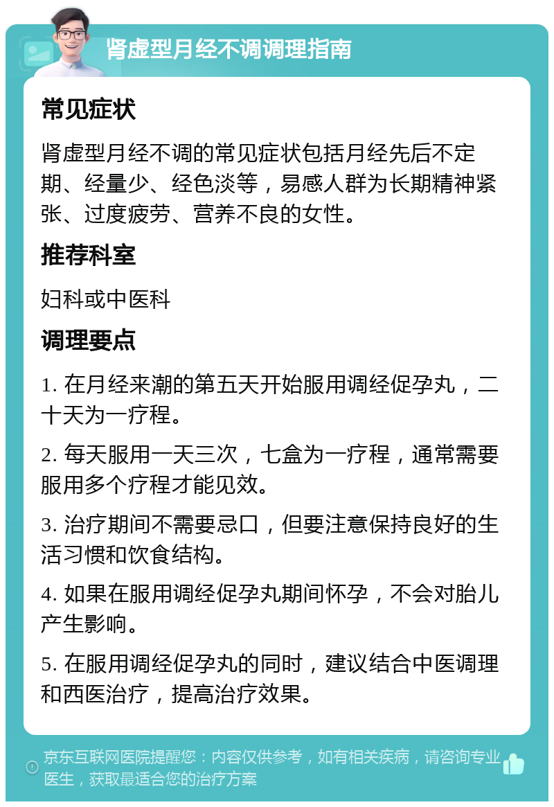 肾虚型月经不调调理指南 常见症状 肾虚型月经不调的常见症状包括月经先后不定期、经量少、经色淡等，易感人群为长期精神紧张、过度疲劳、营养不良的女性。 推荐科室 妇科或中医科 调理要点 1. 在月经来潮的第五天开始服用调经促孕丸，二十天为一疗程。 2. 每天服用一天三次，七盒为一疗程，通常需要服用多个疗程才能见效。 3. 治疗期间不需要忌口，但要注意保持良好的生活习惯和饮食结构。 4. 如果在服用调经促孕丸期间怀孕，不会对胎儿产生影响。 5. 在服用调经促孕丸的同时，建议结合中医调理和西医治疗，提高治疗效果。