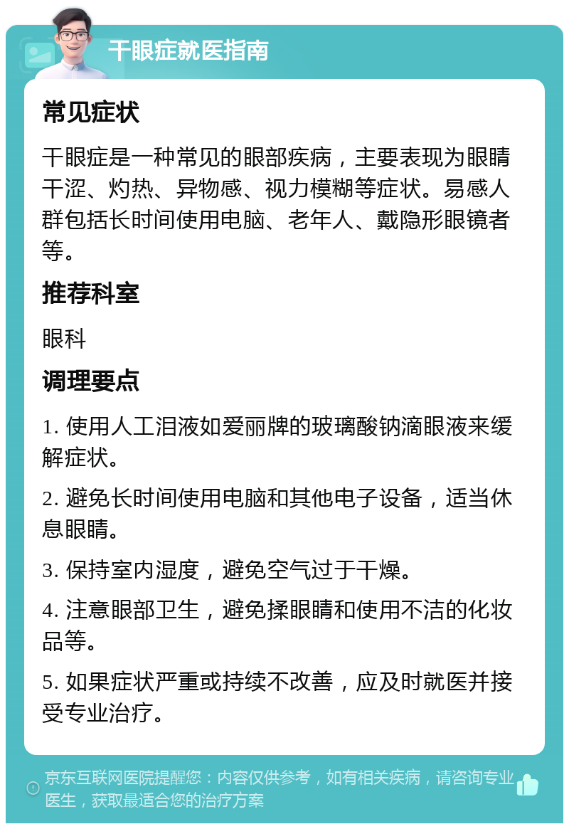 干眼症就医指南 常见症状 干眼症是一种常见的眼部疾病，主要表现为眼睛干涩、灼热、异物感、视力模糊等症状。易感人群包括长时间使用电脑、老年人、戴隐形眼镜者等。 推荐科室 眼科 调理要点 1. 使用人工泪液如爱丽牌的玻璃酸钠滴眼液来缓解症状。 2. 避免长时间使用电脑和其他电子设备，适当休息眼睛。 3. 保持室内湿度，避免空气过于干燥。 4. 注意眼部卫生，避免揉眼睛和使用不洁的化妆品等。 5. 如果症状严重或持续不改善，应及时就医并接受专业治疗。